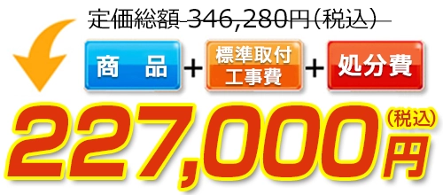 346,280円(税込)のところ227,000円(税込)でご提供。商品+標準取付工事費+処分費込みのお値段です。