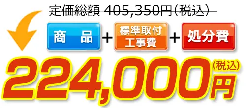 405,350円(税込)のところ224,000円(税込)でご提供。商品＋標準取付工事費＋処分費込みのお値段です。